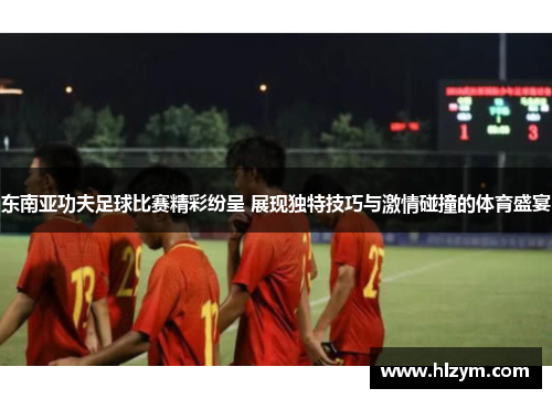东南亚功夫足球比赛精彩纷呈 展现独特技巧与激情碰撞的体育盛宴